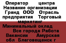 Оператор Call-центра › Название организации ­ Гранд, ООО › Отрасль предприятия ­ Торговый маркетинг › Минимальный оклад ­ 30 000 - Все города Работа » Вакансии   . Амурская обл.,Благовещенск г.